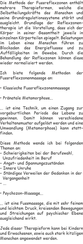 Die Methode der Fussreflexzonen enthält mehrere Therapieformen, welche die Selbstheilungskräfte des Menschen und seine Grundregulationssysteme stärkt und ausgleicht. Grundlage der Reflexzonen-therapie ist die Vorstellung, dass sich der Körper in seiner Gesamtheit jeweils in einzelnen Körperteilen spiegelt. Belastungen im Leben eines Menschen führen zu Blockaden des Energieflusses und zu Auffälligkeiten im Gewebe. Durch die Behandlung der Reflexzonen können diese wieder normalisiert werden. Ich biete folgende Methoden der Fussreflexzonenmassage an: • Klassische Fussreflexzonenmassage • Pränatale Metamorphose… … ist eine Technik, um einen Zugang zur vorgeburtlichen Periode des Lebens zu gewinnen. Damit können verschiedene Verhaltensmuster aufgelöst werden und eine Umwandlung (Metamorphose) kann statt-finden. Diese Methode wende ich bei folgenden Themen an: - Schwierigkeiten bei der Berufswahl, Unzufriedenheit im Beruf - Angst- und Spannungszuständen - Innere Unruhe - Ständiges Verweilen der Gedanken in der Vergangenheit - … • Psychozon-Massage… … ist eine Fussmassage, die mit sehr feinem und leichtem Druck, kreisenden Bewegungen und Streichungen auf psychischer Ebene ausgleichend wirkt. Jede dieser Therapieform kann bei Kindern und Erwachsenen, sowie auch stark kitzligen Menschen angewendet werden.