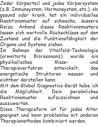 Jeder Körperteil und jedes Körpersystem (z.B. Immunsystem, Hormonsystem, etc.), ob gesund oder krank, hat ein individuelles Reaktionsmuster auf schwache, äussere Reize. Anhand dieses Reaktionsmusters lassen sich wertvolle Rückschlüsse auf den Zustand und die Funktionsfähigkeit der Organe und Systeme ziehen. Im Rahmen der Vitalfeld-Technologie (erweiterte Bioresonanz) wurde ein physikalisches Mess- und Therapieverfahren entwickelt, das energetische Strukturen messen und sichtbar darstellen kann. Mit dem Global Diagnostics Gerät habe ich die Möglichkeit, Dein persönliches Reaktionsmuster aufzuzeichnen und auszuwerten. Diese Therapieform ist für jedes Alter geeignet und kann problemlos mit anderen Therapiemethoden kombiniert werden.